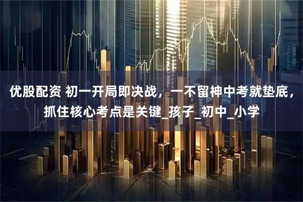 优股配资 初一开局即决战，一不留神中考就垫底，抓住核心考点是关键_孩子_初中_小学