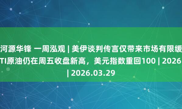 河源华锋 一周泓观 | 美伊谈判传言仅带来市场有限缓和，WTI原油仍在周五收盘新高，美元指数重回100 | 2026.03.29