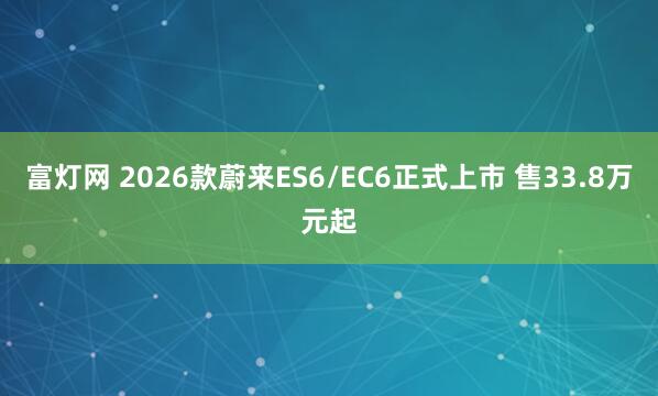 富灯网 2026款蔚来ES6/EC6正式上市 售33.8万元起