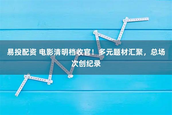 易投配资 电影清明档收官!多元题材汇聚,总场次创纪录