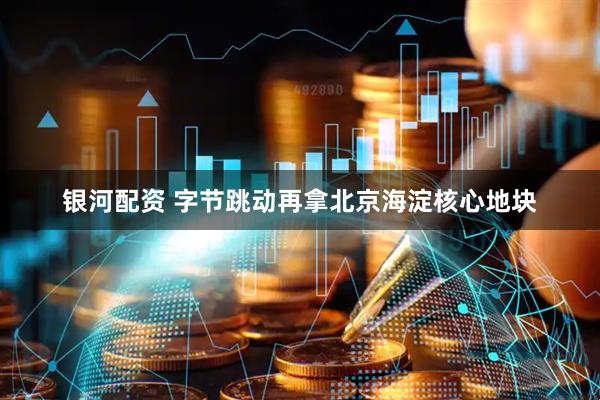 银河配资 字节跳动再拿北京海淀核心地块