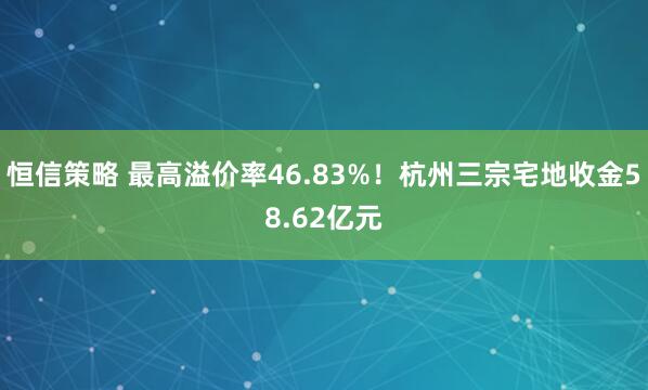 恒信策略 最高溢价率46.83%!杭州三宗宅地收金58.62亿元