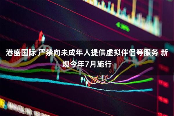 港盛国际 严禁向未成年人提供虚拟伴侣等服务 新规今年7月施行