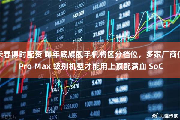 长春博时配资 曝年底旗舰手机将区分档位,多家厂商仅 Pro Max 级别机型才能用上顶配满血 SoC